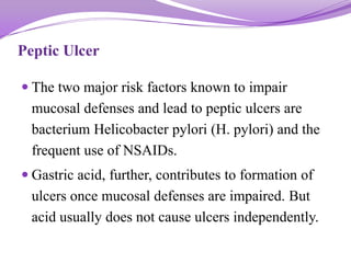 Peptic Ulcer
 The two major risk factors known to impair
mucosal defenses and lead to peptic ulcers are
bacterium Helicobacter pylori (H. pylori) and the
frequent use of NSAIDs.
 Gastric acid, further, contributes to formation of
ulcers once mucosal defenses are impaired. But
acid usually does not cause ulcers independently.
 