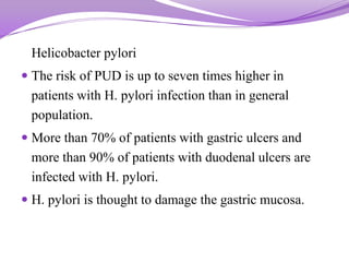 Helicobacter pylori
 The risk of PUD is up to seven times higher in
patients with H. pylori infection than in general
population.
 More than 70% of patients with gastric ulcers and
more than 90% of patients with duodenal ulcers are
infected with H. pylori.
 H. pylori is thought to damage the gastric mucosa.
 
