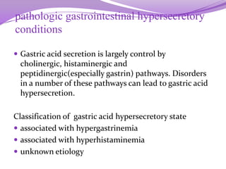 pathologic gastrointestinal hypersecretory
conditions
 Gastric acid secretion is largely control by
cholinergic, histaminergic and
peptidinergic(especially gastrin) pathways. Disorders
in a number of these pathways can lead to gastric acid
hypersecretion.
Classification of gastric acid hypersecretory state
 associated with hypergastrinemia
 associated with hyperhistaminemia
 unknown etiology
 