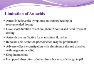 Limitation of Antacids
 Antacids relieve the symptoms but cannot healing in
recommended dosage
 Have short duration of action (about 2 hours) and need frequent
dosing
 Antacids are ineffective for eradication H. pylori
 Rebound acid secretion phenomenon may be problematic
 Adverse effects (constipation with aluminum salts and diarrhea
with magnesium salts)
 Drug interactions
 Hampered absorption of other drugs because of change in pH
 