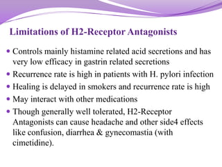 Limitations of H2-Receptor Antagonists
 Controls mainly histamine related acid secretions and has
very low efficacy in gastrin related secretions
 Recurrence rate is high in patients with H. pylori infection
 Healing is delayed in smokers and recurrence rate is high
 May interact with other medications
 Though generally well tolerated, H2-Receptor
Antagonists can cause headache and other side4 effects
like confusion, diarrhea & gynecomastia (with
cimetidine).
 