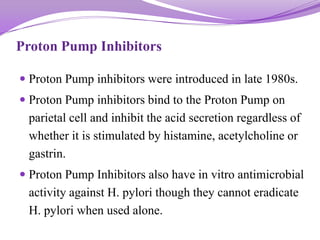 Proton Pump Inhibitors
 Proton Pump inhibitors were introduced in late 1980s.
 Proton Pump inhibitors bind to the Proton Pump on
parietal cell and inhibit the acid secretion regardless of
whether it is stimulated by histamine, acetylcholine or
gastrin.
 Proton Pump Inhibitors also have in vitro antimicrobial
activity against H. pylori though they cannot eradicate
H. pylori when used alone.
 