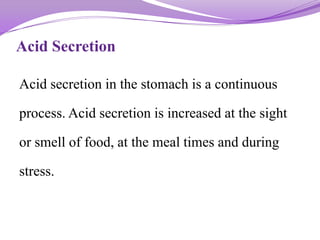 Acid Secretion
Acid secretion in the stomach is a continuous
process. Acid secretion is increased at the sight
or smell of food, at the meal times and during
stress.
 