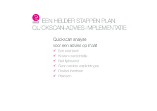 EEN HELDER STAPPEN PLAN:
QUICKSCAN-ADVIES-IMPLEMENTATIE
Quickscan analyse 
voor een advies op maat
!  Een vast tarief 
!  Kosten overzichtelĳk 
!  Niet tĳdrovend 
!  Geen verdere verplichtingen 
!  Flexibel inzetbaar 
!  Praktisch 
 