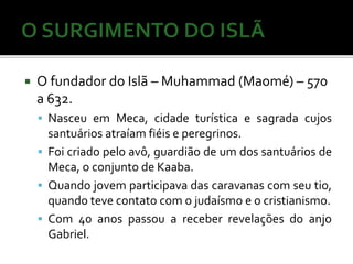  O fundador do Islã – Muhammad (Maomé) – 570 
a 632. 
 Nasceu em Meca, cidade turística e sagrada cujos 
santuários atraíamfiéis e peregrinos. 
 Foi criado pelo avô, guardião de um dos santuários de 
Meca, o conjunto de Kaaba. 
 Quando jovem participava das caravanas com seu tio, 
quando teve contato com o judaísmo e o cristianismo. 
 Com 40 anos passou a receber revelações do anjo 
Gabriel. 
 