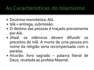  Doutrina monoteísta: Alá. 
 Islã = entrega, submissão. 
 O destino das pessoas é traçado previamente 
por Alá. 
 Jihad: os islâmicos devem difundir os 
preceitos do Islã. A morte de uma pessoa em 
nome da religião seria recompensada com o 
paraíso. 
 Alcorão: livro sagrado – palavra literal de 
Deus, revelada ao profeta Maomé. 
 