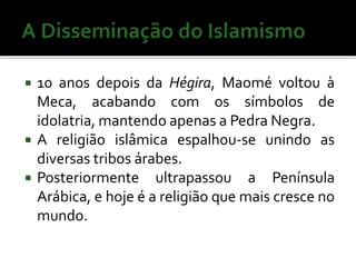  10 anos depois da Hégira, Maomé voltou à 
Meca, acabando com os símbolos de 
idolatria, mantendo apenas a Pedra Negra. 
 A religião islâmica espalhou-se unindo as 
diversas tribos árabes. 
 Posteriormente ultrapassou a Península 
Arábica, e hoje é a religião que mais cresce no 
mundo. 
 