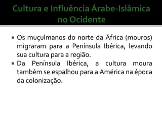  Os muçulmanos do norte da África (mouros) 
migraram para a Península Ibérica, levando 
sua cultura para a região. 
 Da Península Ibérica, a cultura moura 
também se espalhou para a América na época 
da colonização. 
 