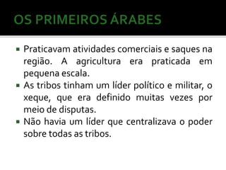  Praticavam atividades comerciais e saques na 
região. A agricultura era praticada em 
pequena escala. 
 As tribos tinham um líder político e militar, o 
xeque, que era definido muitas vezes por 
meio de disputas. 
 Não havia um líder que centralizava o poder 
sobre todas as tribos. 
 