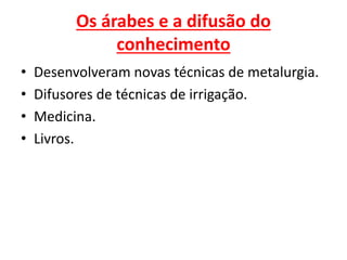Os árabes e a difusão do
conhecimento
• Desenvolveram novas técnicas de metalurgia.
• Difusores de técnicas de irrigação.
• Medicina.
• Livros.
 