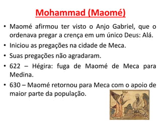 Mohammad (Maomé)
• Maomé afirmou ter visto o Anjo Gabriel, que o
ordenava pregar a crença em um único Deus: Alá.
• Iniciou as pregações na cidade de Meca.
• Suas pregações não agradaram.
• 622 – Hégira: fuga de Maomé de Meca para
Medina.
• 630 – Maomé retornou para Meca com o apoio de
maior parte da população.
 