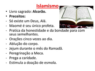 Islamismo
• Livro sagrado: Alcorão.
• Preceitos:
- Só existe um Deus, Alá.
- Maomé é seu único profeta.
- Pratica da honestidade e da bondade para com
seus semelhantes.
- Orações cinco vezes ao dia.
- Ablução do corpo.
- Jejum durante o mês do Ramadã.
- Peregrinação a Meca.
- Prega a caridade.
- Estimula a doação de esmola.
 
