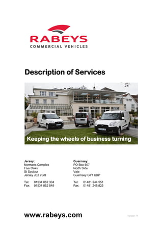 Description of Services




 Keeping the wheels of business turning


Jersey:                Guernsey:
Normans Complex        PO Box 507
Five Oaks              North Side
St Saviour             Vale
Jersey JE2 7GR         Guernsey GY1 6DP

Tel:   01534 862 304   Tel:   01481 244 551
Fax:   01534 862 549   Fax:   01481 248 825




www.rabeys.com                                Version 11
 