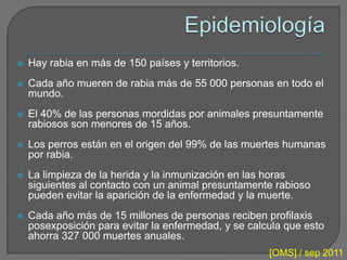    Hay rabia en más de 150 países y territorios.
   Cada año mueren de rabia más de 55 000 personas en todo el
    mundo.
   El 40% de las personas mordidas por animales presuntamente
    rabiosos son menores de 15 años.
   Los perros están en el origen del 99% de las muertes humanas
    por rabia.
   La limpieza de la herida y la inmunización en las horas
    siguientes al contacto con un animal presuntamente rabioso
    pueden evitar la aparición de la enfermedad y la muerte.
   Cada año más de 15 millones de personas reciben profilaxis
    posexposición para evitar la enfermedad, y se calcula que esto
    ahorra 327 000 muertes anuales.
                                                      [OMS] / sep 2011
 