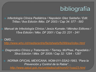    Infectología Clínica Pediátrica / Napoleón Glez Saldaña / Edit.
            Trillas / 8va Edición /Méx. DF 2003 / Cap 34: 577 - 593

   Manual de Infectología Clínica / Jesús Kumate / Méndez Editores /
            15va Edición / Méx. DF 2001 / Cap 23: 231 - 241

   OMS…
    http://www.who.int/mediacentre/factsheets/fs099/es/index.html

   Diagnostico Clínico y Tratamiento / Tierney, McPhee, Papadakis /
          39va Edición / Méx. DF 2009 / Cap 32: 1284 - 1287

       NORMA OFICIAL MEXICANA, NOM-011-SSA2-1993, “Para la
                    Prevención y Control de la Rabia”…
         http://www.salud.gob.mx/unidades/cdi/nom/011ssa23.html
 
