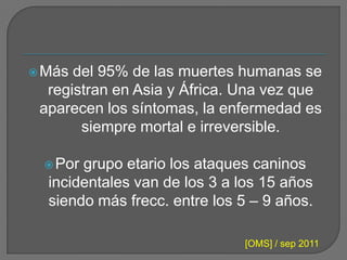  Más del 95% de las muertes humanas se
  registran en Asia y África. Una vez que
 aparecen los síntomas, la enfermedad es
       siempre mortal e irreversible.

  Por grupo etario los ataques caninos
  incidentales van de los 3 a los 15 años
  siendo más frecc. entre los 5 – 9 años.

                              [OMS] / sep 2011
 