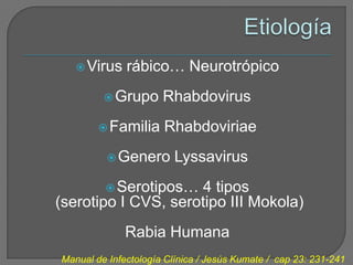  Virus    rábico… Neurotrópico
          Grupo      Rhabdovirus
         Familia     Rhabdoviriae
           Genero       Lyssavirus
          Serotipos…4 tipos
(serotipo I CVS, serotipo III Mokola)
              Rabia Humana
Manual de Infectología Clínica / Jesús Kumate / cap 23: 231-241
 