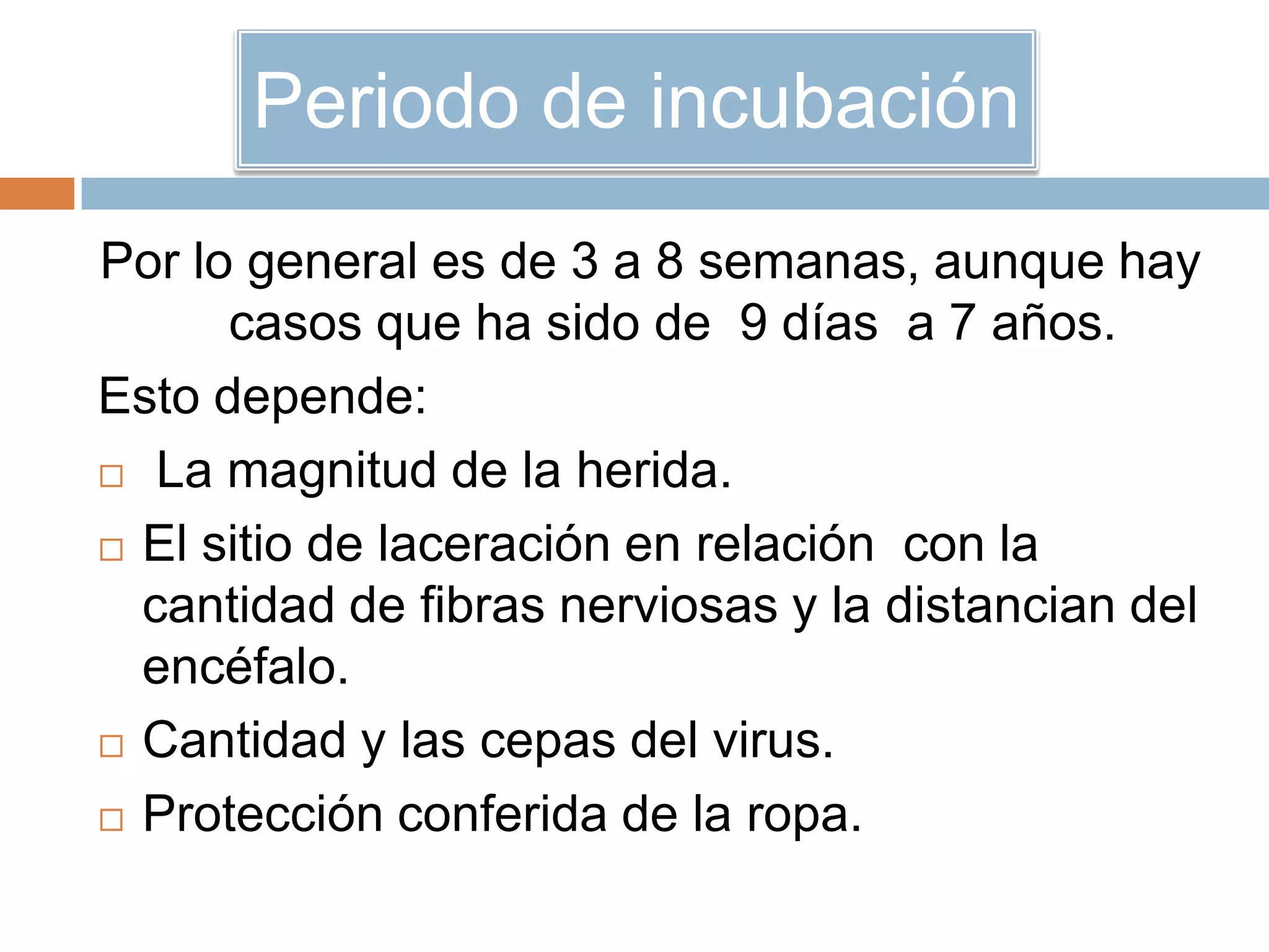 Periodo de incubación
Por lo general es de 3 a 8 semanas, aunque hay
casos que ha sido de 9 días a 7 años.
Esto depende:
 La magnitud de la herida.
 El sitio de laceración en relación con la
cantidad de fibras nerviosas y la distancian del
encéfalo.
 Cantidad y las cepas del virus.
 Protección conferida de la ropa.
 