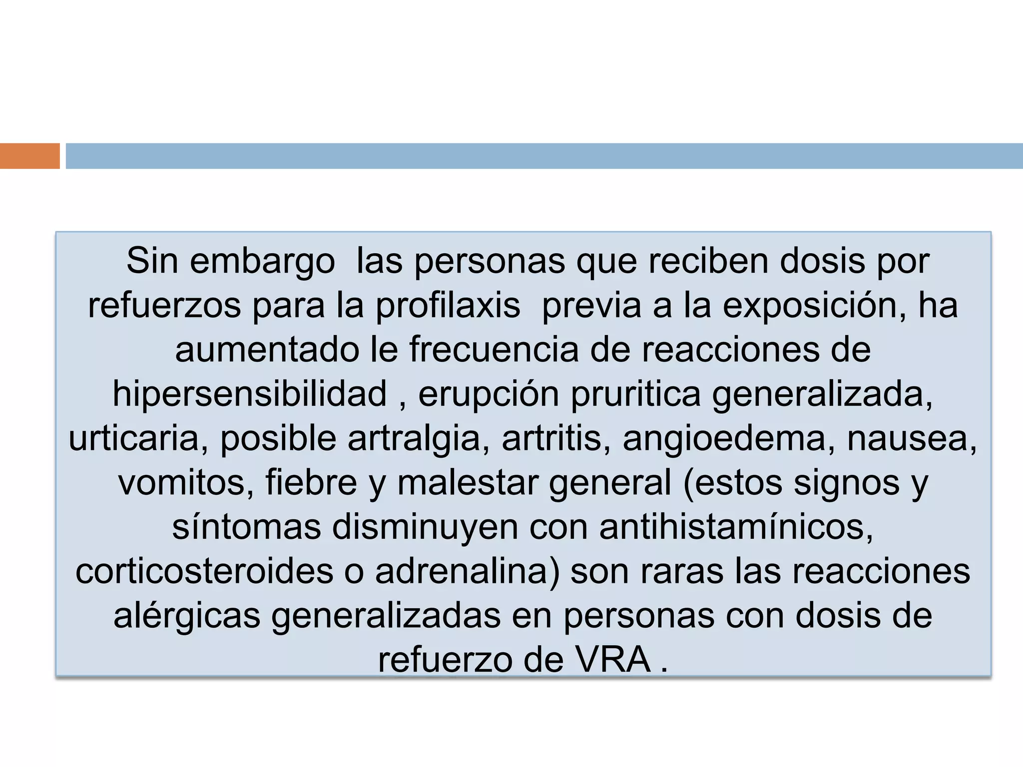 Sin embargo las personas que reciben dosis por
refuerzos para la profilaxis previa a la exposición, ha
aumentado le frecuencia de reacciones de
hipersensibilidad , erupción pruritica generalizada,
urticaria, posible artralgia, artritis, angioedema, nausea,
vomitos, fiebre y malestar general (estos signos y
síntomas disminuyen con antihistamínicos,
corticosteroides o adrenalina) son raras las reacciones
alérgicas generalizadas en personas con dosis de
refuerzo de VRA .
 