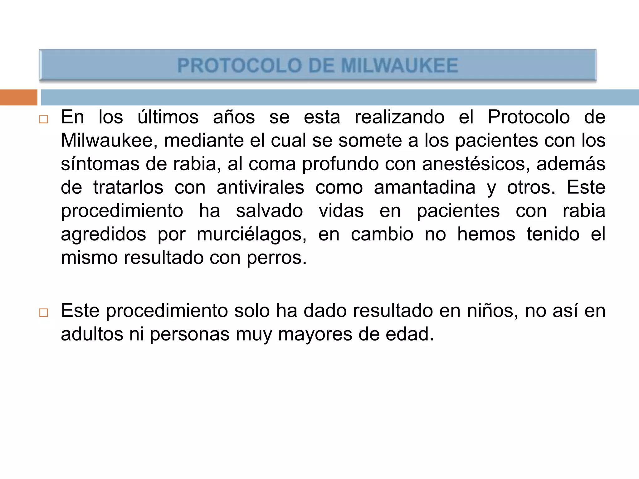  En los últimos años se esta realizando el Protocolo de
Milwaukee, mediante el cual se somete a los pacientes con los
síntomas de rabia, al coma profundo con anestésicos, además
de tratarlos con antivirales como amantadina y otros. Este
procedimiento ha salvado vidas en pacientes con rabia
agredidos por murciélagos, en cambio no hemos tenido el
mismo resultado con perros.
 Este procedimiento solo ha dado resultado en niños, no así en
adultos ni personas muy mayores de edad.
 