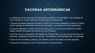 VACUNAS ANTIRRÁBICAS
• La utilización de la inmunización pasiva tiene el objetivo de neutralizar una cantidad de
virus inoculado, y lograr estimular la producción de anticuerpos.
• 1.Vacuna de células diploides humanas ( HDCV). El virus es adaptado a crecer en cultivo
celular (células de fibroblastos humanos normales), y se inactiva con β-propiolactona.
• 2.Vacuna realizada en células de línea continua Vero. La vacuna se elabora en cultivo
celular (células derivadas de pulmón de mono Rhesus).
• 3.Vacuna de Cox y Koprowski. Se realiza con la cepa Flury; es una vacuna de virus vivo
atenuado, adaptado a embriones de pollo. Es utilizada, fundamentalmente, en animales.
• 4.Vacuna de fuenzalida y palacios. Se obtiene a partir de cerebro de ratón lactante.
• 5.Vacunas de antígenos víricos, fraccionados o recombinantes.
 