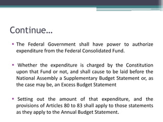 Continue… 
 The Federal Government shall have power to authorize 
expenditure from the Federal Consolidated Fund. 
 Whether the expenditure is charged by the Constitution 
upon that Fund or not, and shall cause to be laid before the 
National Assembly a Supplementary Budget Statement or, as 
the case may be, an Excess Budget Statement 
 Setting out the amount of that expenditure, and the 
provisions of Articles 80 to 83 shall apply to those statements 
as they apply to the Annual Budget Statement. 
 
