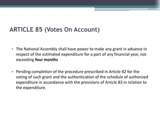 ARTICLE 85 (Votes On Account) 
• The National Assembly shall have power to make any grant in advance in 
respect of the estimated expenditure for a part of any financial year, not 
exceeding four months 
• Pending completion of the procedure prescribed in Article 82 for the 
voting of such grant and the authentication of the schedule of authorized 
expenditure in accordance with the provisions of Article 83 in relation to 
the expenditure. 
 