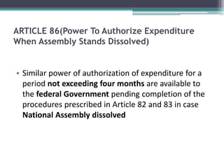 ARTICLE 86(Power To Authorize Expenditure 
When Assembly Stands Dissolved) 
• Similar power of authorization of expenditure for a 
period not exceeding four months are available to 
the federal Government pending completion of the 
procedures prescribed in Article 82 and 83 in case 
National Assembly dissolved 
 