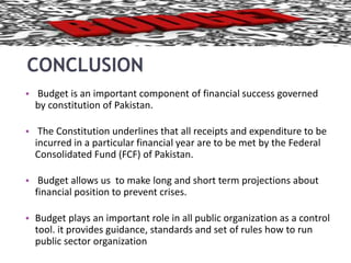 CONCLUSION 
• Budget is an important component of financial success governed 
by constitution of Pakistan. 
• The Constitution underlines that all receipts and expenditure to be 
incurred in a particular financial year are to be met by the Federal 
Consolidated Fund (FCF) of Pakistan. 
• Budget allows us to make long and short term projections about 
financial position to prevent crises. 
• Budget plays an important role in all public organization as a control 
tool. it provides guidance, standards and set of rules how to run 
public sector organization 
 