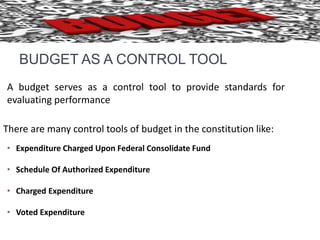 BUDGET AS A CONTROL TOOL 
A budget serves as a control tool to provide standards for 
evaluating performance 
There are many control tools of budget in the constitution like: 
• Expenditure Charged Upon Federal Consolidate Fund 
• Schedule Of Authorized Expenditure 
• Charged Expenditure 
• Voted Expenditure 
 