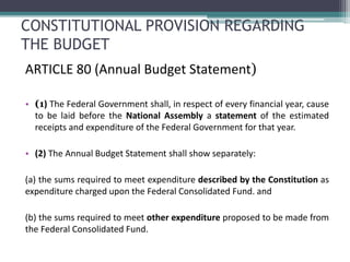 CONSTITUTIONAL PROVISION REGARDING 
THE BUDGET 
ARTICLE 80 (Annual Budget Statement) 
• (1) The Federal Government shall, in respect of every financial year, cause 
to be laid before the National Assembly a statement of the estimated 
receipts and expenditure of the Federal Government for that year. 
• (2) The Annual Budget Statement shall show separately: 
(a) the sums required to meet expenditure described by the Constitution as 
expenditure charged upon the Federal Consolidated Fund. and 
(b) the sums required to meet other expenditure proposed to be made from 
the Federal Consolidated Fund. 
 