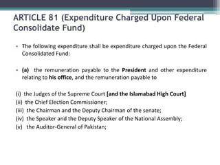 ARTICLE 81 (Expenditure Charged Upon Federal 
Consolidate Fund) 
• The following expenditure shall be expenditure charged upon the Federal 
Consolidated Fund: 
• (a) the remuneration payable to the President and other expenditure 
relating to his office, and the remuneration payable to 
(i) the Judges of the Supreme Court [and the Islamabad High Court] 
(ii) the Chief Election Commissioner; 
(iii) the Chairman and the Deputy Chairman of the senate; 
(iv) the Speaker and the Deputy Speaker of the National Assembly; 
(v) the Auditor-General of Pakistan; 
 