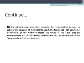 Continue… 
b) the administrative expenses, including the remuneration payable to 
officers and servants of the Supreme Court, the Islamabad High Court, the 
department of the Auditor-General, the Office of the Chief Election 
Commissioner and of the Election Commission and the Secretariats of the 
Senate and the National Assembly 
 