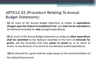 ARTICLE 82 (Procedure Relating To Annual 
Budget Statement): 
(1) So much of the Annual Budget Statement as relates to expenditure 
charged upon the Federal Consolidated Fund , but shall not be submitted to 
the National Assembly for vote (charged expenditure) 
(2) So much of the Annual Budget Statement as relates to other expenditure 
shall be submitted to the National Assembly in the form of demands for 
grants, and the Assembly shall have power to assent to, or to refuse to 
assent, to any demand, or to assent to any demand .(voted expenditure) 
(3) No demand for a grant shall be made except on the recommendation of 
the Federal Government. 
 