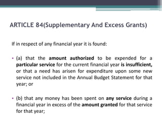ARTICLE 84(Supplementary And Excess Grants) 
If in respect of any financial year it is found: 
• (a) that the amount authorized to be expended for a 
particular service for the current financial year is insufficient, 
or that a need has arisen for expenditure upon some new 
service not included in the Annual Budget Statement for that 
year; or 
• (b) that any money has been spent on any service during a 
financial year in excess of the amount granted for that service 
for that year; 
 