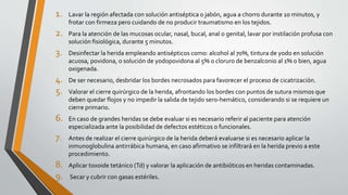 1. Lavar la región afectada con solución antiséptica o jabón, agua a chorro durante 10 minutos, y
frotar con firmeza pero cuidando de no producir traumatismo en los tejidos.
2. Para la atención de las mucosas ocular, nasal, bucal, anal o genital, lavar por instilación profusa con
solución fisiológica, durante 5 minutos.
3. Desinfectar la herida empleando antisépticos como: alcohol al 70%, tintura de yodo en solución
acuosa, povidona, o solución de yodopovidona al 5% o cloruro de benzalconio al 1% o bien, agua
oxigenada.
4. De ser necesario, desbridar los bordes necrosados para favorecer el proceso de cicatrización.
5. Valorar el cierre quirúrgico de la herida, afrontando los bordes con puntos de sutura mismos que
deben quedar flojos y no impedir la salida de tejido sero-hemático, considerando si se requiere un
cierre primario.
6. En caso de grandes heridas se debe evaluar si es necesario referir al paciente para atención
especializada ante la posibilidad de defectos estéticos o funcionales.
7. Antes de realizar el cierre quirúrgico de la herida deberá evaluarse si es necesario aplicar la
inmunoglobulina antirrábica humana, en caso afirmativo se infiltrará en la herida previo a este
procedimiento.
8. Aplicar toxoide tetánico (Td) y valorar la aplicación de antibióticos en heridas contaminadas.
9. Secar y cubrir con gasas estériles.
 