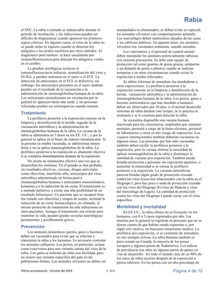 Rabia
Última actualización: Octubre del 2009 © 2010 Página 4 de 10
el SNC. La rabia a menudo es indetectable durante el
período de incubación, y las infecciones pueden ser
difíciles de diagnosticar cuando aparecen los primeros
signos clínicos. En algunos casos, el virus de la rabia no
se puede aislar ni siquiera cuando se detectan los
antígenos o los ácidos nucléicos por otros métodos. El
diagnóstico post mórtem se hace usualmente por
inmunofluorescencia para detectar los antígenos virales
en el cerebro.
La pruebas serológicas incluyen la
inmunofluorescencia indirecta, neutralización del virus y
ELISA, y pueden realizarse en el suero o el FCE. La
detección de anticuerpos en el FCE es definitiva; sin
embargo, los anticuerpos presentes en el suero también
pueden ser el resultado de la vacunación o la
administración de inmunoglobulina humana de la rabia.
Los anticuerpos neutralizantes en circulación por lo
general no aparecen hasta más tarde, y las personas
infectadas pueden ser seronegativas cuando mueren.
Tratamiento
La profilaxis posterior a la exposición consiste en la
limpieza y desinfección de la herida, seguido de la
vacunación antirrábica y la administración de
inmunoglobulina humana de la rabia. La vacuna de la
rabia se administra en 5 dosis en los EE. UU., y por lo
general se aplica en el brazo de manera intramuscular. Si
la persona ya estaba vacunada, se administran menos
dosis y no se aplica inmunoglobulina de la rabia. La
profilaxis posterior a la exposición es altamente efectiva
si se comienza inmediatamente después de la exposición.
No existe un tratamiento efectivo una vez que se
desarrollan los síntomas. En el pasado se han probado,
sin resultados efectivos, vacunas, drogas antivirales
como ribavirina, interferón-alfa, anticuerpos del virus
antirrábico administrado en forma pasiva
(inmunoglobulina humana o anticuerpos monoclonales),
ketamina y/o la inducción de un coma. El tratamiento es
a menudo paliativo, y existe una alta posibilidad de un
resultado infructuoso. Un paciente que se recuperó bien
fue tratado con ribavirina y terapia de sostén, incluida la
inducción de un coma farmacológico; no obstante, el
mismo protocolo de tratamiento ha sido infructuoso en
otros pacientes. Aunque el tratamiento sea exitoso para
mantener la vida, pueden quedar secuelas neurológicas
permanentes y posiblemente graves.
Prevención
Los animales domésticos (perros, gatos y hurones)
deben ser vacunados para evitar que se infecten y
transmitan la rabia a los humanos. Es necesario controlar
los animales callejeros. Los perros, en particular, actúan
como reservorios para una variante canina del virus de la
rabia. Los gatos se infectan de rabia con facilidad, pero
no ocurre una variante específica del gato en las
poblaciones felinas. Los animales silvestres no deben ser
manipulados ni alimentados; se deben evitar en especial,
los animales silvestres con comportamiento anómalo.
Los murciélagos deben mantenerse alejados de las casas
y los edificios públicos. En algunas áreas, los animales
silvestres son vacunados oralmente, usando carnadas.
Los veterinarios y el personal de control animal
deben manipular los animales potencialmente rabiosos
con extrema precaución. Se debe usar equipo de
protección tal como guantes de goma gruesa, antiparras
y un delantal de goma o plástico cuando se realizan
autopsias o en otras circunstancias cuando existe la
exposición a tejidos infectados.
Se deben informar de inmediato las mordeduras u
otras exposiciones. La profilaxis posterior a la
exposición consiste en la limpieza y desinfección de la
herida, vacunación antirrábica y la administración de
inmunoglobulina humana de la rabia. Los perros, gatos o
hurones asintomáticos que han mordido a humanos
deben ser observados por 10 días; si el animal desarrolla
síntomas de rabia durante este tiempo, se le practica la
eutanasia y se lo examina para detectar la rabia.
Se encuentra disponible una vacuna humana
inactivada para los veterinarios, empleados que manejan
animales, personal a cargo de la fauna silvestre, personal
de laboratorios y otros en alto riesgo de exposición. Los
viajeros internacionales también deberían vacunarse en
algunos casos. Las personas que han sido vacunadas
también deben recibir la profilaxis posterior a la
exposición, pero la vacuna elimina la necesidad de
aplicar inmunoglobulina de la rabia y disminuye la
cantidad de vacunas pos-exposición. También puede
brindar protección a personas sin exposición aparente, o
aumentar la inmunidad si se retrasa la profilaxis
posterior a la exposición. La vacunas antirrábicas
parecen brindar algún grado de protección cruzada
contra los virus lyssavirus relacionados con la rabia en el
filogrupo I, pero hay poco o nada de protección cruzada
con los virus del filogrupo II (virus de Mokola y virus
del murciélago de Lagos). La cantidad de protección
contra los virus del filogrupo I puede variar con el virus
específico.
Morbilidad y mortalidad
En EE.UU., la rabia clínica no es frecuente en los
humanos, con 0 a 3 casos registrados por año. Las
muertes por lo general se registran en personas que no se
dieron cuenta de que habían estado expuestas o, por
algún otro motivo, no buscaron tratamiento médico. La
profilaxis pos-exposición, si se comienza de inmediato,
es casi siempre exitosa. La rabia humana también es
poco común en Canadá, la mayoría de los países
europeos y algunos países de Sudamérica. Los índices
de prevalencia son altos en algunas partes de países en
vías de desarrollo. En todo el mundo, más de un 90% de
los casos de rabia ocurren después de la exposición a
perros rabiosos. En los países con un alto porcentaje de
 