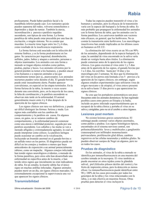 Rabia
Última actualización: Octubre del 2009 © 2010 Página 6 de 10
profusamente. Puede haber parálisis facial o la
mandíbula inferior puede caer. Los rumiantes quizás
pueden separarse del rodeo, volverse somnolientos o
deprimidos y dejar de rumiar. También la ataxia,
incoordinación y paresia o parálisis raquídea
ascendente, son típicas de esta forma. La forma
paralítica de rabia puede estar precedida por una fase de
excitación, o ningún síntoma. No es común que
muerdan. La muerte tiene lugar entre los 2 y 6 días,
como resultado de la insuficiencia respiratoria.
La forma furiosa está asociada con la infección del
sistema límbico, y es la forma predominante en los
gatos. Se caracteriza por inquietud, deambulación,
aullidos, jadeo, babeo y ataques a animales, personas u
objetos inanimados. Los animales con esta forma a
menudo se tragan objetos extraños como palitos,
piedras, pajitas y heces. Los animales silvestres por lo
general pierden su temor a los humanos, y pueden atacar
a los humanos o a especies animales a las que
normalmente temen (por ej., puercoespín). Los animales
nocturnos pueden verse durante el día. El ganado bovino
puede estar inusualmente alerta. Pueden aparecer
convulsiones, en especial en las etapas terminales. En la
forma furiosa de la rabia, la muerte a veces ocurre
durante una convulsión, pero, en la mayoría de los casos,
la falta de coordinación y la parálisis ascendente se
observan más tarde en la enfermedad. El animal
generalmente muere entre 4 y 8 días después de la
aparición de los signos clínicos.
Los signos clínicos son rara vez definitivos, y puede
ser difícil distinguir las formas: furiosa y muda. Los
signos más confiables son los cambios de
comportamiento y la parálisis sin causa. En algunos
casos, en gatos, no se notaron cambios de
comportamiento, y la enfermedad pareció comenzar
como una ataxia o debilidad posterior, seguida por una
parálisis ascendente. Los caballos y las mulas se ven a
menudo afligidos y extremadamente agitados, lo cual se
puede interpretar como cólicos. La parálisis laríngea
puede ocasionar un cambio en la vocalización,
incluyendo un bramido anormal en el ganado bovino o
un aullido ronco en los perros. El diagnóstico puede ser
difícil en los conejos y roedores a menos que haya
antecedentes de exposición a un animal potencialmente
rabioso, como un mapache. Algunos conejos infectados
han tenido signos neurológicos evidentes, a menudo de
la forma paralítica, pero otros sólo han desarrollado una
enfermedad no específica antes de la muerte, o han
tenido otros signos que inicialmente no eran indicadores
de rabia. En un estudio, la muerte súbita fue el único
signo en muchas ardillas infectadas. Algunos animales
pueden morir en un día, sin signos clínicos marcados. Es
extremadamente excepcional la supervivencia una vez
que aparecen los signos clínicos.
Transmisibilidad
Todas las especies pueden transmitir el virus a los
humanos y animales, pero la eficacia de la transmisión
varía con la especie del huésped y la forma de rabia. Es
más probable que propaguen la enfermedad los animales
con la forma furiosa de rabia, que los animales con la
forma paralítica. Los carnívoros también son vectores
más eficaces, en general, que los herbívoros. No es
común la transmisión entre herbívoros. Los murciélagos
insectívoros han estado implicados en los últimos casos
en humanos en EE.UU.
La eliminación del virus ocurre en un 50 a un 90%
de los animales, dependiendo de la especie huésped y la
cepa; la cantidad de virus encontrado en la saliva varía
desde un vestigio hasta altos títulos. La eliminación
puede comenzar antes de la aparición de los signos
clínicos. Los gatos excretan el virus entre 1 y 5 días
antes de la aparición de los signos, el ganado bovino por
1 a 2 días, los zorrillos hasta por 14 días y los
murciélagos por 2 semanas. Se dice que la eliminación
del virus en los perros está limitada a los 5 previos a la
aparición de los signos clínicos; sin embargo, según
algunos estudios experimentales (que utilizaron virus de
origen mexicano o de etiopia), el virus estuvo presente
en la saliva hasta 13 días previo a que aparecieran los
signos clínicos.
Se cree que los portadores asintomáticos son poco
frecuentes entre los animales domésticos. Se han registrado
posibles casos entre perros en Etiopia y la India,
incluido un perro infectado experimentalmente que se
recuperó de la rabia clínica y portaba el virus en su
saliva y amígdalas, pero no en el cerebro u otros órganos.
Lesiones post mortem
No existen lesiones graves características. El
estómago puede contener varios objetos anormales,
como palitos y piedras. Los signos histológicos típicos,
encontrados en el sistema nervioso central, son
polioencefalomielitis leves y multifocales y ganglionitis
craneoespinal con infiltrados mononucleares
perivasculares, proliferación glial difusa, cambios
regresivos en las células neuronales y nódulos gliales. Se
pueden observar cuerpos de Negri en algunos, pero no
en todos los casos.
Pruebas de diagnóstico
En los animales, el virus de la rabia a menudo se
identifica por inmunofluorescencia en una muestra del
cerebro tomada en la necropsia. El virus también se
puede encontrar en otros tejidos como la glándula
salival, piel (folículos pilosos táctiles del rostro) y los
frotis de impresión córnea, pero la detección es menos
eficaz. La inmunofluorescencia puede identificar entre
98 y 100% de los casos provocados por todos los
genotipos de la rabia y los virus relacionados con la
rabia, y es más efectiva en muestras frescas. Otras
pruebas para detectar el virus incluyen la
 
