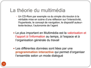 La théorie du multimédia
         Un CD-Rom par exemple va du simple clic-bouton à la
         véritable mise en scène d’une réflexion sur l’interactivité,
         l’hypertexte, le concept de navigation, le dispositif auteur-
         texte-lecteur, l’autonomie de l’agent

       Le plus important en Multimédia est la valorisation et
       l’apport à l’information au temps, à l’espace et à
       l’organisation générale du travail

       Les différentes données sont liées par une
       programmation interactive qui permet d’organiser
       l’ensemble selon un mode dialogué

10
 