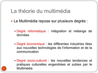 La théorie du multimédia
      Le Multimédia repose sur plusieurs degrés :


        Degré informatique : intégration et mélange de
        données

        Degré économique : les différentes industries liées
        aux nouvelles technologies de l’information et de la
        communication

        Degré socio-culturel : les nouvelles tendances et
        pratiques culturelles engendrées et subies par le
11      Multimédia
 