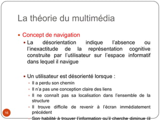 La théorie du multimédia
      Concept de navigation
        La     désorientation     indique    l’absence  ou
         l’inexactitude de la représentation cognitive
         construite par l’utilisateur sur l’espace informatif
         dans lequel il navigue

        Un utilisateur est désorienté lorsque :
          Il a perdu son chemin
          Il n’a pas une conception claire des liens
          Il ne connaît pas sa localisation dans l’ensemble de la
           structure
          Il trouve difficile de revenir à l’écran immédiatement
16         précédent
          Son habilité à trouver l’information qu’il cherche diminue (il
 