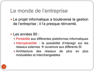 Le monde de l’entreprise
      Le projet informatique a bouleversé la gestion
       de l’entreprise ; il l’a presque réinventé.

      Les années 80 :
        Portabilité aux différentes plateformes informatiques
        Interopérabilité : la possibilité d’interagir sur les
         réseaux externes  ouverture aux différents SI
        Architecture des réseaux de plus en plus
         modulables et interchangeables


19
 