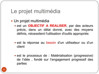 Le projet multimédia
      Un projet multimédia
        est un OBJECTIF A REALISER, par des acteurs
         précis, dans un délai donné, avec des moyens
         définis, nécessitent l'utilisation d'outils appropriés

        est la réponse au besoin d’un utilisateur ou d’un
         client

        est le processus de : Matérialisation (progressive)
         de l’idée , fondé sur l’engagement progressif des
         parties
23
 