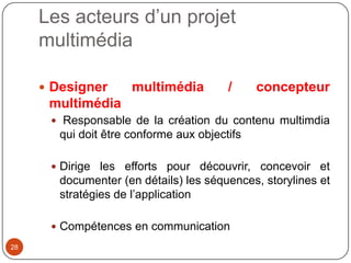 Les acteurs d’un projet
     multimédia

      Designer       multimédia         /     concepteur
      multimédia
       Responsable de la création du contenu multimdia
        qui doit être conforme aux objectifs

       Dirige les efforts pour découvrir, concevoir et
        documenter (en détails) les séquences, storylines et
        stratégies de l’application

       Compétences en communication
28
 