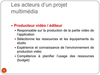 Les acteurs d’un projet
     multimédia

      Producteur vidéo / éditeur
        Responsable sur la production de la partie vidéo de
         l’application
        Sélectionne les ressources et les équipements du
         studio
        Expérience et connaissance de l’environnement de
         production vidéo
        Compétence à planifier l’usage des ressources
         (budget)

30
 