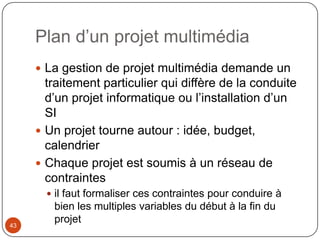 Plan d’un projet multimédia
      La gestion de projet multimédia demande un
       traitement particulier qui diffère de la conduite
       d’un projet informatique ou l’installation d’un
       SI
      Un projet tourne autour : idée, budget,
       calendrier
      Chaque projet est soumis à un réseau de
       contraintes
        il faut formaliser ces contraintes pour conduire à
        bien les multiples variables du début à la fin du
43
        projet
 