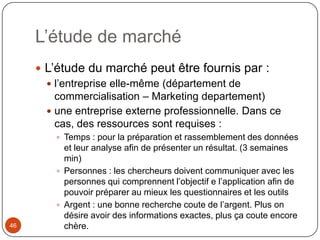 L’étude de marché
      L’étude du marché peut être fournis par :
        l’entreprise elle-même (département de
         commercialisation – Marketing departement)
        une entreprise externe professionnelle. Dans ce
         cas, des ressources sont requises :
          Temps : pour la préparation et rassemblement des données
           et leur analyse afin de présenter un résultat. (3 semaines
           min)
          Personnes : les chercheurs doivent communiquer avec les
           personnes qui comprennent l’objectif e l’application afin de
           pouvoir préparer au mieux les questionnaires et les outils
          Argent : une bonne recherche coute de l’argent. Plus on
           désire avoir des informations exactes, plus ça coute encore
46         chère.
 
