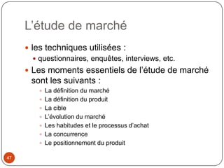 L’étude de marché
      les techniques utilisées :
         questionnaires, enquêtes, interviews, etc.
      Les moments essentiels de l’étude de marché
       sont les suivants :
          La définition du marché
          La définition du produit
          La cible
          L’évolution du marché
          Les habitudes et le processus d’achat
          La concurrence
          Le positionnement du produit

47
 