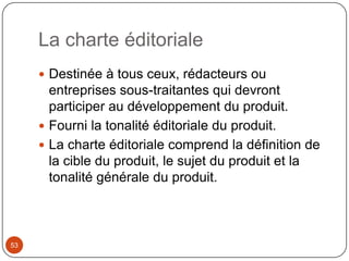 La charte éditoriale
      Destinée à tous ceux, rédacteurs ou
       entreprises sous-traitantes qui devront
       participer au développement du produit.
      Fourni la tonalité éditoriale du produit.
      La charte éditoriale comprend la définition de
       la cible du produit, le sujet du produit et la
       tonalité générale du produit.



53
 