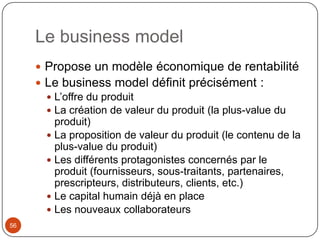 Le business model
      Propose un modèle économique de rentabilité
      Le business model définit précisément :
        L’offre du produit
        La création de valeur du produit (la plus-value du
         produit)
        La proposition de valeur du produit (le contenu de la
         plus-value du produit)
        Les différents protagonistes concernés par le
         produit (fournisseurs, sous-traitants, partenaires,
         prescripteurs, distributeurs, clients, etc.)
        Le capital humain déjà en place
        Les nouveaux collaborateurs
56
 